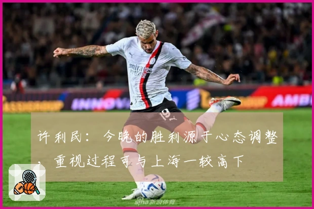 许利民：今晚的胜利源于心态调整，重视过程可与上海一较高下