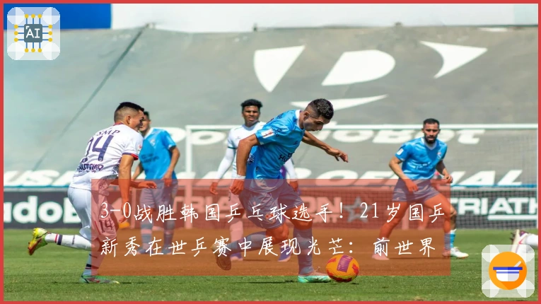 3-0战胜韩国乒乓球选手！21岁国乒新秀在世乒赛中展现光芒：前世界第一强势回归