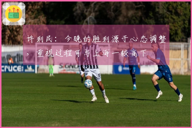 许利民：今晚的胜利源于心态调整，重视过程可与上海一较高下
