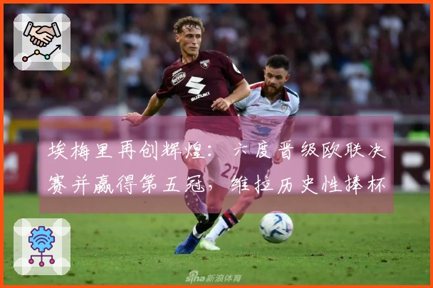 埃梅里再创辉煌：六度晋级欧联决赛并赢得第五冠，维拉历史性捧杯
